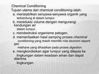 Chemical Conditioning
Tujuan utama dari chemical conditioning ialah:
a. menstabilkan senyawa-senyawa organik yang
terkandung di dalam lumpur.
b. mereduksi volume dengan mengurangi
kandungan air
dalam lumpur.
c. mendestruksi organisme patogen.
d. memanfaatkan hasil samping proses chemical
conditioning yang masih memiliki nilai ekonomi seperti
gas
methane yang dihasilkan pada proses digestion.
e. mengkondisikan agar lumpur yang dilepas ke
lingkungan dalam keadaan aman dan dapat
diterima
lingkungan.
 