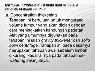 CHEMICAL CONDITIONING TERDIRI DARI BEBERAPA
TAHAPAN SEBAGAI BERIKUT:
a. Concentration thickening
Tahapan ini bertujuan untuk mengurangi
volume lumpur yang akan diolah dengan
cara meningkatkan kandungan padatan.
Alat yang umumnya digunakan pada
tahapan ini ialah gravity thickener dan solid
bowl centrifuge. Tahapan ini pada dasarnya
merupakan tahapan awal sebelum limbah
dikurangi kadar airnya pada tahapan de-
watering selanjutnya.
 
