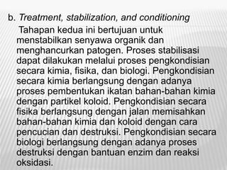 b. Treatment, stabilization, and conditioning
Tahapan kedua ini bertujuan untuk
menstabilkan senyawa organik dan
menghancurkan patogen. Proses stabilisasi
dapat dilakukan melalui proses pengkondisian
secara kimia, fisika, dan biologi. Pengkondisian
secara kimia berlangsung dengan adanya
proses pembentukan ikatan bahan-bahan kimia
dengan partikel koloid. Pengkondisian secara
fisika berlangsung dengan jalan memisahkan
bahan-bahan kimia dan koloid dengan cara
pencucian dan destruksi. Pengkondisian secara
biologi berlangsung dengan adanya proses
destruksi dengan bantuan enzim dan reaksi
oksidasi.
 