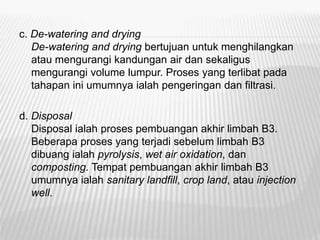 c. De-watering and drying
De-watering and drying bertujuan untuk menghilangkan
atau mengurangi kandungan air dan sekaligus
mengurangi volume lumpur. Proses yang terlibat pada
tahapan ini umumnya ialah pengeringan dan filtrasi.
d. Disposal
Disposal ialah proses pembuangan akhir limbah B3.
Beberapa proses yang terjadi sebelum limbah B3
dibuang ialah pyrolysis, wet air oxidation, dan
composting. Tempat pembuangan akhir limbah B3
umumnya ialah sanitary landfill, crop land, atau injection
well.
 