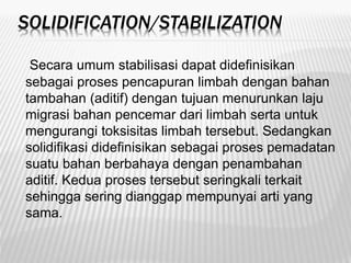 SOLIDIFICATION/STABILIZATION
Secara umum stabilisasi dapat didefinisikan
sebagai proses pencapuran limbah dengan bahan
tambahan (aditif) dengan tujuan menurunkan laju
migrasi bahan pencemar dari limbah serta untuk
mengurangi toksisitas limbah tersebut. Sedangkan
solidifikasi didefinisikan sebagai proses pemadatan
suatu bahan berbahaya dengan penambahan
aditif. Kedua proses tersebut seringkali terkait
sehingga sering dianggap mempunyai arti yang
sama.
 