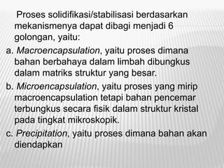 Proses solidifikasi/stabilisasi berdasarkan
mekanismenya dapat dibagi menjadi 6
golongan, yaitu:
a. Macroencapsulation, yaitu proses dimana
bahan berbahaya dalam limbah dibungkus
dalam matriks struktur yang besar.
b. Microencapsulation, yaitu proses yang mirip
macroencapsulation tetapi bahan pencemar
terbungkus secara fisik dalam struktur kristal
pada tingkat mikroskopik.
c. Precipitation, yaitu proses dimana bahan akan
diendapkan
 