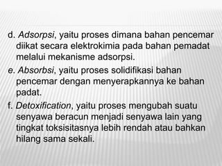 d. Adsorpsi, yaitu proses dimana bahan pencemar
diikat secara elektrokimia pada bahan pemadat
melalui mekanisme adsorpsi.
e. Absorbsi, yaitu proses solidifikasi bahan
pencemar dengan menyerapkannya ke bahan
padat.
f. Detoxification, yaitu proses mengubah suatu
senyawa beracun menjadi senyawa lain yang
tingkat toksisitasnya lebih rendah atau bahkan
hilang sama sekali.
 