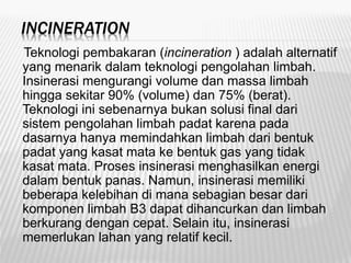 INCINERATION
Teknologi pembakaran (incineration ) adalah alternatif
yang menarik dalam teknologi pengolahan limbah.
Insinerasi mengurangi volume dan massa limbah
hingga sekitar 90% (volume) dan 75% (berat).
Teknologi ini sebenarnya bukan solusi final dari
sistem pengolahan limbah padat karena pada
dasarnya hanya memindahkan limbah dari bentuk
padat yang kasat mata ke bentuk gas yang tidak
kasat mata. Proses insinerasi menghasilkan energi
dalam bentuk panas. Namun, insinerasi memiliki
beberapa kelebihan di mana sebagian besar dari
komponen limbah B3 dapat dihancurkan dan limbah
berkurang dengan cepat. Selain itu, insinerasi
memerlukan lahan yang relatif kecil.
 
