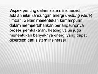 Aspek penting dalam sistem insinerasi
adalah nilai kandungan energi (heating value)
limbah. Selain menentukan kemampuan
dalam mempertahankan berlangsungnya
proses pembakaran, heating value juga
menentukan banyaknya energi yang dapat
diperoleh dari sistem insinerasi.
 