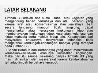 LATAR BELAKANG
Limbah B3 adalah sisa suatu usaha atau kegiatan yang
mengandung bahan berbahaya dan atau beracun yang
karena sifat atau konsentrasinya atau jumlahnya, baik
secara langsung maupun tidak langsung, dapat
mencemarkan atau merusakan lingkungan hidup atau
membahayakan lingkungan hidup, kesehatan, kelangsungan
hidup manusia serta mahluk hidup lain. Kebanyakan dari
masyarakat khususnya masyarakat Indonesia tidak
mengetahui kandungan-kandungan bahaya yang terdapat
pada Limbah B3
(Bahan Beracun dan Berbahaya) yang dapat menimbulkan
kerusakan-kerusakan khusunya kerusakan lingkungan.
Maka dari itu sampai sekarang banyak limbah B3 yang
masih dihasilkan oleh masyarakat karena ketidaktahuanya
terhadap limbah berbahaya tersebut.
 