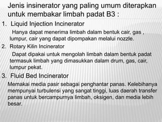 Jenis insinerator yang paling umum diterapkan
untuk membakar limbah padat B3 :
1. Liquid Injection Incinerator
Hanya dapat menerima limbah dalam bentuk cair, gas ,
lumpur, cair yang dapat dipompakan melalui nozzle.
2. Rotary Kilin Incinerator
Dapat dipakai untuk mengolah limbah dalam bentuk padat
termasuk limbah yang dimasukkan dalam drum, gas, cair,
lumpur pekat.
3. Fluid Bed Incinerator
Memakai media pasir sebagai penghantar panas. Kelebihanya
mempunyai turbulensi yang sangat tinggi, luas daerah transfer
panas untuk bercampurnya limbah, oksigen, dan media lebih
besar.
 