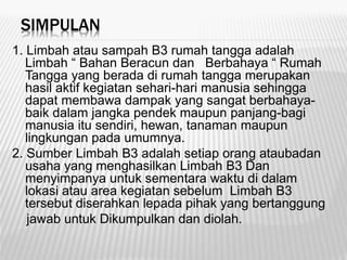 SIMPULAN
1. Limbah atau sampah B3 rumah tangga adalah
Limbah “ Bahan Beracun dan Berbahaya “ Rumah
Tangga yang berada di rumah tangga merupakan
hasil aktif kegiatan sehari-hari manusia sehingga
dapat membawa dampak yang sangat berbahaya-
baik dalam jangka pendek maupun panjang-bagi
manusia itu sendiri, hewan, tanaman maupun
lingkungan pada umumnya.
2. Sumber Limbah B3 adalah setiap orang ataubadan
usaha yang menghasilkan Limbah B3 Dan
menyimpanya untuk sementara waktu di dalam
lokasi atau area kegiatan sebelum Limbah B3
tersebut diserahkan lepada pihak yang bertanggung
jawab untuk Dikumpulkan dan diolah.
 