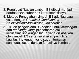 3. Pengidentifikasian Limbah B3 dibagi menjadi
berdasarkan suber dan kharakteristiknya.
4. Metode Pengolahan Limbah B3 ada tiga cara
yaitu dengan Chemical Conditioning dan
Solidification/Stabilization, Incineration
5. Tujuan pengelolaan B3 adalah untuk mencegah
dan menanggulangi pencemaran atau
kerusakan lingkungan hidup yang diakibatkan
oleh limbah B3 serta melakukan pemulihan
kualitas lingkungan yang sudah tercemar
sehingga sesuai dengan fungsinya kembali.
 