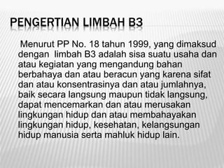 PENGERTIAN LIMBAH B3
Menurut PP No. 18 tahun 1999, yang dimaksud
dengan limbah B3 adalah sisa suatu usaha dan
atau kegiatan yang mengandung bahan
berbahaya dan atau beracun yang karena sifat
dan atau konsentrasinya dan atau jumlahnya,
baik secara langsung maupun tidak langsung,
dapat mencemarkan dan atau merusakan
lingkungan hidup dan atau membahayakan
lingkungan hidup, kesehatan, kelangsungan
hidup manusia serta mahluk hidup lain.
 