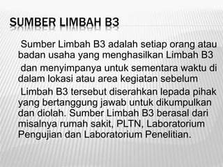 SUMBER LIMBAH B3
Sumber Limbah B3 adalah setiap orang atau
badan usaha yang menghasilkan Limbah B3
dan menyimpanya untuk sementara waktu di
dalam lokasi atau area kegiatan sebelum
Limbah B3 tersebut diserahkan lepada pihak
yang bertanggung jawab untuk dikumpulkan
dan diolah. Sumber Limbah B3 berasal dari
misalnya rumah sakit, PLTN, Laboratorium
Pengujian dan Laboratorium Penelitian.
 