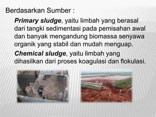 Berdasarkan Sumber :
Primary sludge, yaitu limbah yang berasal
dari tangki sedimentasi pada pemisahan awal
dan banyak mengandung biomassa senyawa
organik yang stabil dan mudah menguap.
1. Chemical sludge, yaitu limbah yang
dihasilkan dari proses koagulasi dan flokulasi.
 
