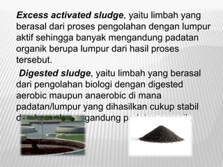 Excess activated sludge, yaitu limbah yang
berasal dari proses pengolahan dengan lumpur
aktif sehingga banyak mengandung padatan
organik berupa lumpur dari hasil proses
tersebut.
Digested sludge, yaitu limbah yang berasal
dari pengolahan biologi dengan digested
aerobic maupun anaerobic di mana
padatan/lumpur yang dihasilkan cukup stabil
dan banyak mengandung padatan organik.
 