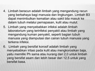 4. Limbah beracun adalah limbah yang mengandung racun
yang berbahaya bagi manusia dan lingkungan. Limbah B3
dapat menimbulkan kematian atau sakit bila masuk ke
dalam tubuh melalui pernapasan, kulit atau mulut.
5. Limbah yang menyebabkan infeksi adalah limbah
laboratorium yang terinfeksi penyakit atau limbah yang
mengandung kuman penyakit, seperti bagian tubuh
manusia yang diamputasi dan cairan tubuh manusia yang
terkena infeksi.
6. Limbah yang bersifat korosif adalah limbah yang
menyebabkan iritasi pada kulit atau mengkorosikan baja,
yaitu memiliki Ph sama atau kurang dari 2,0 untuk limbah
yang bersifat asam dan lebih besar dari 12,5 untuk yang
bersifat basa.
 