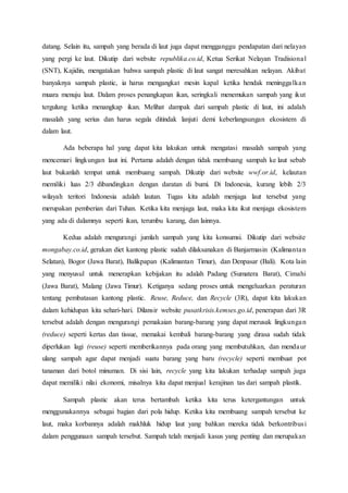 datang. Selain itu, sampah yang berada di laut juga dapat mengganggu pendapatan dari nelayan
yang pergi ke laut. Dikutip dari website republika.co.id, Ketua Serikat Nelayan Tradisional
(SNT), Kajidin, mengatakan bahwa sampah plastic di laut sangat meresahkan nelayan. Akibat
banyaknya sampah plastic, ia harus mengangkat mesin kapal ketika hendak meninggalkan
muara menuju laut. Dalam proses penangkapan ikan, seringkali menemukan sampah yang ikut
tergulung ketika menangkap ikan. Melihat dampak dari sampah plastic di laut, ini adalah
masalah yang serius dan harus segala ditindak lanjuti demi keberlangsungan ekosistem di
dalam laut.
Ada beberapa hal yang dapat kita lakukan untuk mengatasi masalah sampah yang
mencemari lingkungan laut ini. Pertama adalah dengan tidak membuang sampah ke laut sebab
laut bukanlah tempat untuk membuang sampah. Dikutip dari website wwf.or.id, kelautan
memiliki luas 2/3 dibandingkan dengan daratan di bumi. Di Indonesia, kurang lebih 2/3
wilayah teritori Indonesia adalah lautan. Tugas kita adalah menjaga laut tersebut yang
merupakan pemberian dari Tuhan. Ketika kita menjaga laut, maka kita ikut menjaga ekosistem
yang ada di dalamnya seperti ikan, terumbu karang, dan lainnya.
Kedua adalah mengurangi jumlah sampah yang kita konsumsi. Dikutip dari website
mongabay.co.id, gerakan diet kantong plastic sudah dilaksanakan di Banjarmasin (Kalimantan
Selatan), Bogor (Jawa Barat), Balikpapan (Kalimantan Timur), dan Denpasar (Bali). Kota lain
yang menyusul untuk menerapkan kebijakan itu adalah Padang (Sumatera Barat), Cimahi
(Jawa Barat), Malang (Jawa Timur). Ketiganya sedang proses untuk mengeluarkan peraturan
tentang pembatasan kantong plastic. Reuse, Reduce, dan Recycle (3R), dapat kita lakukan
dalam kehidupan kita sehari-hari. Dilansir website pusatkrisis.kemses.go.id, penerapan dari 3R
tersebut adalah dengan mengurangi pemakaian barang-barang yang dapat merusak lingkungan
(reduce) seperti kertas dan tissue, memakai kembali barang-barang yang dirasa sudah tidak
diperlukan lagi (reuse) seperti memberikannya pada orang yang membutuhkan, dan mendaur
ulang sampah agar dapat menjadi suatu barang yang baru (recycle) seperti membuat pot
tanaman dari botol minuman. Di sisi lain, recycle yang kita lakukan terhadap sampah juga
dapat memiliki nilai ekonomi, misalnya kita dapat menjual kerajinan tas dari sampah plastik.
Sampah plastic akan terus bertambah ketika kita terus ketergantungan untuk
menggunakannya sebagai bagian dari pola hidup. Ketika kita membuang sampah tersebut ke
laut, maka korbannya adalah makhluk hidup laut yang bahkan mereka tidak berkontribusi
dalam penggunaan sampah tersebut. Sampah telah menjadi kasus yang penting dan merupakan
 