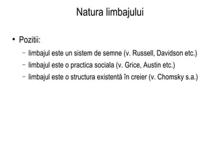 Natura limbajului Pozitii:  limbajul este un sistem de semne (v. Russell, Davidson etc.) limbajul este o practica sociala (v. Grice, Austin etc.) limbajul este o structura existentă în creier (v. Chomsky s.a.) 