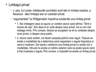Limbajul privat  v. poz. lui Locke: intelesurile cuvintelor sunt idei in mintea noastra, a fiecaruia - deci limbajul are un caracter privat.  “ argumentele” lui Wittgenstein impotriva existentei unui limbaj privat: 1. Noi intelegem ceea ce spune un vorbitor atunci cand afirma: "Simt o durere de cap". Dar daca el ar vorbi despre ceva privat, noi nu am mai intelege nimic. Prin urmare, trebuie sa acceptam ca el nu vorbeste despre ceva privat, ci despre ceva public. 2. Atunci cand vorbim, noi facem aceasta potrivit unor reguli. Trebuie sa existe o modalitate de a determina cand respectam o regula lingvistica si cand o incalcam. Dar pentru vorbitorul unui limbaj privat nu exista nici o modalitate, intrucat nu exista un arbitru exterior care sa poata spune cand a fost incalcata o regula. Prin urmare, e imposibil sa existe un limbaj privat. 