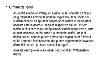 Urmare de reguli: Asumptie a teoriilor limbajului: Exista un set complet de reguli ce guverneaza activitatile noastre lingvistice, astfel incat noi suntem capabili sa spunem despre orice rostire in limbaj daca aceasta este in acord cu regulile respective sau nu. Putem indica in plus care reguli se aplicau in situatia respectiva si care au fost incalcate, atunci cand s-a intamplat astfel. Iar in al doilea caz nu doar ca putem afirma ca o regula ce ar fi trebuit sa fie urmata a fost incalcata, dar putem argumenta in favoarea afirmatiei noastre pe baza apelului la regula. aceasta asumptie este ea insasi discutabila (v. Wittgenstein, Kripke) 