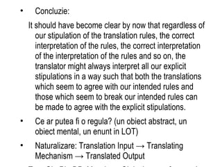 Concluzie: It should have become clear by now that regardless of our stipulation of the translation rules, the correct interpretation of the rules, the correct interpretation of the interpretation of the rules and so on, the translator might always interpret all our explicit stipulations in a way such that both the translations which seem to agree with our intended rules and those which seem to break our intended rules can be made to agree with the explicit stipulations. Ce ar putea fi o regula? (un obiect abstract, un obiect mental, un enunt in LOT) Naturalizare: Translation Input -> Translating Mechanism -> Translated Output T = <GL, PL, DP, M> where GL is the set of general laws of the theory, PL is the set of its particular laws, DP is the set of derivation principles and M is the meta-theoretical assertion that the theory offers an explanation for what is to perform a correct translation from L1 to L2. What would count as an empirical infirmation of T? Is M empirical? The naturalist: M states the relation between our theory and the ideal model of a perfect translator. Dar vezi:  progresul stiintific  modele alternative (traducatori devianti perfecti) 