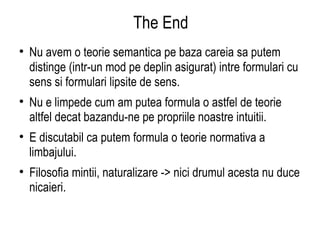 The End Nu avem o teorie semantica pe baza careia sa putem distinge (intr-un mod pe deplin asigurat) intre formulari cu sens si formulari lipsite de sens. Nu e limpede cum am putea formula o astfel de teorie altfel decat bazandu-ne pe propriile noastre intuitii. E discutabil ca putem formula o teorie normativa a limbajului. Filosofia mintii, naturalizare -> nici drumul acesta nu duce nicaieri. 