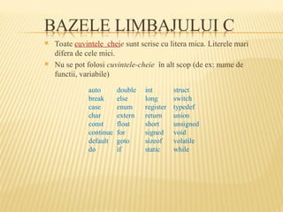  Toate cuvintele cheie sunt scrise cu litera mica. Literele mari
difera de cele mici.
 Nu se pot folosi cuvintele-cheie în alt scop (de ex: nume de
functii, variabile)
auto double int struct
break else long switch
case enum register typedef
char extern return union
const float short unsigned
continue for signed void
default goto sizeof volatile
do if static while
 