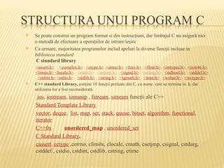  Se poate construi un program format si din instrucţiuni, dar limbajul C nu asigură nici
o metodă de efectuare a operaţiilor de intrare/ieşire
 Ca urmare, majoritatea programelor includ apeluri la diverse funcţii incluse in
biblioteca standard
C standard library
<assert.h> , <complex.h> , <ctype.h> ,<errno.h>, <fenv.h> , <float.h>, <inttypes.h>, <iso646.h>,
<limits.h> <locale.h> , <math.h> , <setjmp.h> , <signal.h> , <stdarg.h> , <stdbool.h> , <stddef.h>
, <stdint.h> <stdio.h> , <stdlib.h> , <string.h> , <tgmath.h> , <time.h> , <wchar.h> , <wctype.h>
 C++ standard Library, conţine 18 funcţii preluate din C, cu nume care se termina in .h, dar
utilizarea lor a fost reconsiderată.
ios, iostream, iomanip , fstream, sstream funcţii ale C++
Standard Template Library
vector, deque, list, map, set, stack, queue, bitset, algorithm, functional,
iterator
C++0x unordered_map , unordered_set
C Standard Library,
cassert, cctype ,cerrno, climits, clocale, cmath, csetjmp, csignal, cstdarg,
cstddef , cstdio, cstdint, cstdlib, cstring, ctime
 