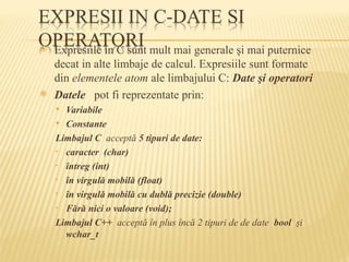  Expresiile in C sunt mult mai generale şi mai puternice
decat in alte limbaje de calcul. Expresiile sunt formate
din elementele atom ale limbajului C: Date şi operatori
 Datele pot fi reprezentate prin:
 Variabile
 Constante
Limbajul C acceptă 5 tipuri de date:
• caracter (char)
• întreg (int)
• în virgulă mobilă (float)
• în virgulă mobilă cu dublă precizie (double)
• Fără nici o valoare (void);
Limbajul C++ acceptă în plus încă 2 tipuri de de date bool şi
wchar_t
 