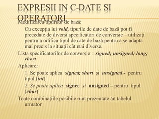 Modificarea tipurilor de bază:
Cu excepţia lui void, tipurile de date de bază pot fi
precedate de diverşi specificatori de conversie – utilizaţi
pentru a odifica tipul de date de bază pentru a se adapta
mai precis la situaţii cât mai diverse.
Lista specificatorilor de conversie : signed; unsigned; long;
short
Aplicare:
1. Se poate aplica signed; short şi unsigned - pentru
tipul (int)
2. Se poate aplica signed şi unsigned – pentru tipul
(char)
Toate combinaţiile posibile sunt prezentate ăn tabelul
urmator
 