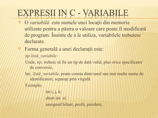  O variabilă este numele unei locaţii din memorie
utilizate pentru a păstra o valoare care poate fi modificată
de program. Înainte de a le utiliza, variabilele trebuiesc
declarate.
 Forma generală a unei declaraţii este:
tip listă_variabile:
Unde, tip, trebuie să fie un tip de dată valid, plus orice specificator
de conversie,
Iar, listă_variabile, poate consta dintr-unul sau mai multe nume de
identificatori, separaţi prin virgulă
Exemplu:
int i, j, k;
short int si;
unsigned bilant, profit, pierdere;
 