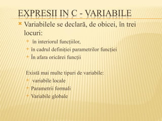  Variabilele se declară, de obicei, în trei
locuri:
 în interiorul funcţiilor,
 în cadrul definiţiei parametrilor funcţiei
 În afara oricărei funcţii
Există mai multe tipuri de variabile:
 variabile locale
 Parametrii formali
 Variabile globale
 