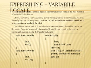 Sunt acele variabile care se declară în interiorul unei funcţii. Se mai numesc
şi variabile automatice.
Aceste variabile sunt accesibile numai instrucţiunilor din interiorul blocului
de cod (funcţiei, instrucţiune). Un bloc de cod începe cu o acoladă deschisă şi
se termină cu o acoladă închisă.
Variabilele locale există doar atât cât se execută blocul de cod în care sunt
declarate. Aceasta înseamnă că o variabilă locală este creată la începerea
execuţiei blocului şi este distrusă la încheiere.
void func1 (void)
{
int x;
x=10;
}
void func1 (void)
{
int x;
x=-199;
}
void f (void)
{
int t;
scanf(“%d”, &t);
if(t==1){
char s[80]; /* variabila locala*/
printf(“Introduceti numele:);
gets (s)
}
}
 