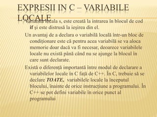 Variabila locala s, este creată la intrarea în blocul de cod
if şi este distrusă la ieşirea din el.
Un avantaj de a declara o variabilă locală într-un bloc de
condiţionare este că pentru acea variabilă se va aloca
memorie doar dacă va fi necesar, deoarece variabilele
locale nu există până când nu se ajunge la blocul în
care sunt declarate.
Există o diferenţă importantă între modul de declarare a
variabilelor locale în C faţă de C++. În C, trebuie să se
declare TOATE, variabilele locale la începutul
blocului, înainte de orice instrucţiune a programului. În
C++ se pot defini variabile în orice punct al
programului
 