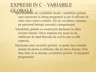 Spre deosebire de variabilele locale, variabilele globale
sunt cunoscute în întreg programul şi pot fi utilizate de
către orice zonă a codului. Ele îşi vor păstra valoarea
pe parcursul întregii execuţiii a programului.
Variabilele globale se crează prin declarare în afara
oricărei funcţii. Orice expresie are acces la ele,
indiferent de tipul blocului de cod în care se află
expresia.
Declaraţia unei variabile globale se poate face oriunde
înainte de prima ei utilizare, dar nu într-o funcţie. Este
bine însă, să se declare variabilele globale la începutul
programului
 