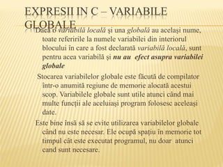 Dacă o variabilă locală şi una globală au acelaşi nume,
toate referirile la numele variabilei din interiorul
blocului în care a fost declarată variabilă locală, sunt
pentru acea variabilă şi nu au efect asupra variabilei
globale
Stocarea variabilelor globale este făcută de compilator
într-o anumită regiune de memorie alocată acestui
scop. Variabilele globale sunt utile atunci când mai
multe funcţii ale aceluiaşi program folosesc aceleaşi
date.
Este bine însă să se evite utilizarea variabilelor globale
când nu este necesar. Ele ocupă spaţiu în memorie tot
timpul cât este executat programul, nu doar atunci
cand sunt necesare.
 