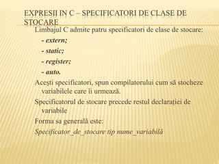 Limbajul C admite patru specificatori de clase de stocare:
- extern;
- static;
- register;
- auto.
Aceşti specificatori, spun compilatorului cum să stocheze
variabilele care îi urmează.
Specificatorul de stocare precede restul declaraţiei de
variabile
Forma sa generală este:
Specificator_de_stocare tip nume_variabilă
 