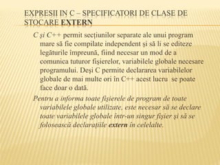 C şi C++ permit secţiunilor separate ale unui program
mare să fie compilate independent şi să li se editeze
legăturile împreună, fiind necesar un mod de a
comunica tuturor fişierelor, variabilele globale necesare
programului. Deşi C permite declararea variabilelor
globale de mai multe ori în C++ acest lucru se poate
face doar o dată.
Pentru a informa toate fişierele de program de toate
variabilele globale utilizate, este necesar să se declare
toate variabilele globale într-un singur fişier şi să se
folosească declaraţiile extern în celelalte.
 