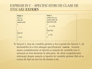 În fişierul 2, lista de variabile globale a fost copiată din fişierul 1, iar
declaraţiilor le-a fost adaugat specificatorul extern. Aceasta
spune compilatorului că tipurile şi numele de variabilă care îi
urmează au fost declarate în altă parte. Se oferă compilatorului
informaţii despre numele şi tipurile de variabile globale fără să se
creeze de fapt un nou loc de stocare a lor
Fişier 1
int x,z ;
char ch:
main(void)
{
.
. .
}
func1()
{
x=123;
}
Fisier 2
extern int x,y;
extern char ch;
func22(void)
{
x= y/10;
}
func23()
{
y=10;
}
 