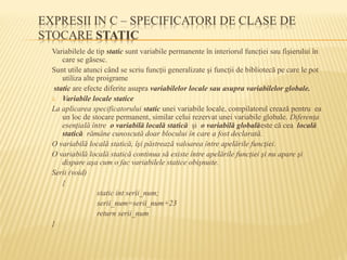Variabilele de tip static sunt variabile permanente în interiorul funcţiei sau fişierului în
care se găsesc.
Sunt utile atunci când se scriu funcţii generalizate şi funcţii de bibliotecă pe care le pot
utiliza alte proigrame
static are efecte diferite asupra variabilelor locale sau asupra variabilelor globale.
1. Variabile locale statice
La aplicarea specificatorului static unei variabile locale, compilatorul crează pentru ea
un loc de stocare permanent, similar celui rezervat unei variabile globale. Diferenţa
esenţială între o variabilă locală statică şi o variabilă globalăeste că cea locală
statică rămâne cunoscută doar blocului în care a fost declarată.
O variabilă locală statică, îşi păstrează valoarea între apelările funcţiei.
O variabilă locală statică continua să existe între apelările funcţiei şi nu apare şi
dispare aşa cum o fac variabilele statice obişnuite.
Serii (void)
{
static int serii_num;
serii_num=serii_num+23
return serii_num
}
 