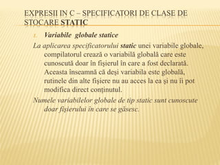 1. Variabile globale statice
La aplicarea specificatorului static unei variabile globale,
compilatorul crează o variabilă globală care este
cunoscută doar în fişierul în care a fost declarată.
Aceasta înseamnă că deşi variabila este globală,
rutinele din alte fişiere nu au acces la ea şi nu îi pot
modifica direct conţinutul.
Numele variabilelor globale de tip static sunt cunoscute
doar fişierului în care se găsesc.
 