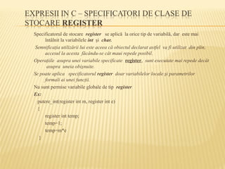 Specificatorul de stocare register se aplică la orice tip de variabilă, dar este mai
întâlnit la variabilele int şi char.
Semnificaţia utilizării lui este aceea că obiectul declarat astfel va fi utilizat din plin,
accesul la acesta făcându-se cât maui repede posibil.
Operaţiile asupra unei variabile specificate register, sunt executate mai repede decât
asupra uneia obişnuite.
Se poate aplica specificatorul register doar variabilelor locale şi parametrilor
formali ai unei funcţii.
Nu sunt permise variabile globale de tip register
Ex:
putere_int(register int m, register int e)
{
register int temp;
temp=1;
temp=m*e
}
 