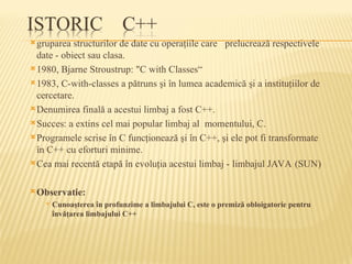 gruparea structurilor de date cu operaţiile care prelucrează respectivele
date - obiect sau clasa.
1980, Bjarne Stroustrup: "C with Classes“
1983, C-with-classes a pătruns şi în lumea academică şi a instituţiilor de
cercetare.
Denumirea finală a acestui limbaj a fost C++.
Succes: a extins cel mai popular limbaj al momentului, C.
Programele scrise în C funcţionează şi în C++, şi ele pot fi transformate
în C++ cu eforturi minime.
Cea mai recentă etapă în evoluţia acestui limbaj - limbajul JAVA (SUN)
Observatie:
 Cunoaşterea în profunzime a limbajului C, este o premiză obloigatorie pentru
învăţarea limbajului C++
 