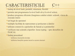 limbaj de nivel înalt, portabil, structurat, flexibil
permite atat programarea la nivel înalt cât şi la nivel scăzut.
produce programe eficiente (lungimea codului relativ scăzută, viteza de
execuţie mare)
set bogat de operatori
multiple facilităţi de reprezentare şi prelucrare a datelor
utilizare extensivă a apelurilor de funcţii şi a pointerilor
verificare mai scăzută a tipurilor -loose typing – spre deosebire de
PASCAL
limbaj procedural
 definirea structurilor de date
 definirea funcţiilor pentru lucrul cu aceste structuri
 