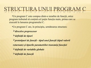•Un program C este compus dintr-o ierarhie de funcţii, orice
program trebuind să conţină cel puţin funcţia main, prima care se
execută la lansarea programului C.
•Un program C are, în principiu, următoarea structura:
directive preprocesor
definiţii de tipuri
prototipuri de funcţii - tipul unei funcţii (tipul valorii
returnate) şi tipurile parametrilor transmişi funcţiei
definiţii de variabile globale
definiţii de funcţii
 