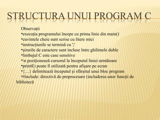 Observaţii
•execuţia programului începe cu prima linie din main()
•cuvintele cheie sunt scrise cu litere mici
•instrucţiunile se termină cu ';'
•şirurile de caractere sunt incluse între ghilimele duble
•limbajul C este case sensitive
•n poziţionează cursorul la începutul liniei următoare
•printf() poate fi utilizată pentru afişare pe ecran
•{…} delimitează începutul şi sfârşitul unui bloc program
•#include: directivă de preprocesare (includerea unor funcţii de
bibliotecă
 