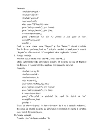 Exemplu:
          #include<string.h>
          #include<stdio.h>
          #include<conio.h>
          void main(void){
          char name[20],fam[20]; int k;
          puts ("culege numele"); gets (name);
          puts ("culege familia"); gets (fam);
          k=strcspn(name,fam);
          printf ("Simbolul %c din %s primul a fost gasit in %s",
          name[k],name,fam);
          getch(); }
   Dacă în cazul nostru name=“Stepan” şi fam=“Ivanov”, atunci rezultatul
   funcţiei k=strcspn(name,fam); va fi k=4, din cauză că pe locul patru în numele
   “Stepan” se află caracterul “a” care primul a fost depistat în “Ivanov” .
9. Funcţia strspn();
   Prototip: size_t strspn(const char *S1, const char *S2);
   Efect: Determină poziţia caracterului din şirul S1 începînd cu care S1 diferă de
   S2. Întoarce o valoare tip întreg egală cu poziţia acestui caracter.
   Exemplu:
          #include<string.h>
          #include<stdio.h>
          #include<conio.h>
          void main(void){
          char name[20],fam[20]; int k;
          puts ("culege numele"); gets (name);
          puts ("culege familia"); gets (fam);
          k=strspn(name,fam);
          printf ("Începînd cu simbolul %c şirul %s diferă de %s",
          name[k],name,fam);
          getch(); }
   În caz că name=“Stepan”, iar fam=“Stoianov” lui k va fi atribuită valoarea 2
   din cauză că anume începînd cu caracterul cu numărul de ordine 2 variabila
   nume diferă de variabila fam.
10.Funcţia strdup();
   Prototip: char *strdup (const char *S);



                                      100
 