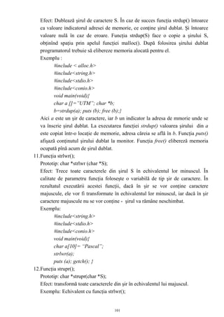 Efect: Dublează şirul de caractere S. În caz de succes funcţia strdup() întoarce
   ca valoare indicatorul adresei de memorie, ce conţine şirul dublat. Şi întoarce
   valoare nulă în caz de eroare. Funcţia strdup(S) face o copie a şirului S,
   obţinînd spaţiu prin apelul funcţiei malloc(). După folosirea şirului dublat
   programatorul trebuie să elibereze memoria alocată pentru el.
   Exemplu :
          #include < alloc.h>
          #include<string.h>
          #include<stdio.h>
          #include<conio.h>
          void main(void){
          char a []=”UTM”; char *b;
          b=strdup(a); puts (b); free (b);}
   Aici a este un şir de caractere, iar b un indicator la adresa de mmorie unde se
   va înscrie şirul dublat. La executarea funcţiei strdup() valoarea şirului din a
   este copiat într-o locaţie de memorie, adresa căreia se află în b. Funcţia puts()
   afişază conţinutul şirului dublat la monitor. Funcţia free() elibereză memoria
   ocupată pînă acum de şirul dublat.
11.Funcţia strlwr();
   Prototip: char *strlwr (char *S);
   Efect: Trece toate caracterele din şirul S în echivalentul lor minuscul. În
   calitate de parametru funcţia foloseşte o variabilă de tip şir de caractere. În
   rezultatul executării acestei funcţii, dacă în şir se vor conţine caractere
   majuscule, ele vor fi transformate în echivalentul lor minuscul, iar dacă în şir
   caractere majuscule nu se vor conţine - şirul va rămâne neschimbat.
   Exemplu:
          #include<string.h>
          #include<stdio.h>
          #include<conio.h>
          void main(void){
          char a[10]= “Pascal”;
          strlwr(a);
          puts (a); getch(); }
12.Funcţia strupr();
   Prototip: char *strupr(char *S);
   Efect: transformă toate caracterele din şir în echivalentul lui majuscul.
   Exemplu: Echivalent cu funcţia strlwr();


                                      101
 