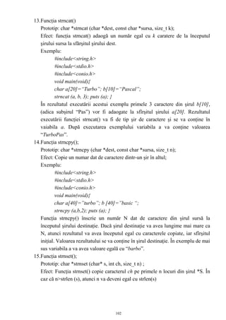 13.Funcţia strncat()
   Prototip: char *strncat (char *dest, const char *sursa, size_t k);
   Efect: funcţia strncat() adaogă un număr egal cu k caratere de la începutul
   şirului sursa la sfărşitul şirului dest.
   Exemplu:
           #include<string.h>
           #include<stdio.h>
           #include<conio.h>
           void main(void){
           char a[20]=“Turbo”; b[10]=“Pascal”;
           strncat (a, b, 3); puts (a); }
   În rezultatul executării acestui exemplu primele 3 caractere din şirul b[10],
   (adica subşirul “Pas”) vor fi adaogate la sfîrşitul şirului a[20]. Rezultatul
   executării funcţiei strncat() va fi de tip şir de caractere şi se va conţine în
   vaiabila a. După executarea exemplului variabila a va conţine valoarea
   “TurboPas”.
14.Funcţia strncpy();
   Prototip: char *strncpy (char *dest, const char *sursa, size_t n);
   Efect: Copie un numar dat de caractere dintr-un şir în altul;
   Exemplu:
           #include<string.h>
           #include<stdio.h>
           #include<conio.h>
           void main(void){
           char a[40]=”turbo”; b [40]=”basic “;
           strncpy (a,b,2); puts (a); }
   Funcţia strncpy() înscrie un număr N dat de caractere din şirul sursă la
   începutul şirului destinaţie. Dacă şirul destinaţie va avea lungime mai mare ca
   N, atunci rezultatul va avea începutul egal cu caracterele copiate, iar sfîrşitul
   iniţial. Valoarea rezultatului se va conţine în şirul destinaţie. În exemplu de mai
   sus variabila a va avea valoare egală cu “barbo”.
15.Funcţia strnset();
   Prototip: char *strnset (char* s, int ch, size_t n) ;
   Efect: Funcţia strnset() copie caracterul ch pe primele n locuri din şirul *S. În
   caz că n>strlen (s), atunci n va deveni egal cu strlen(s)




                                       102
 