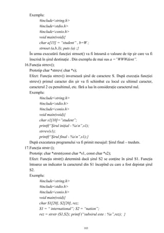 Exemplu:
          #include<string.h>
          #include<stdio.h>
          #include<conio.h>
          void main(void){
          char a[15] = “student” , b=W ;
          strnset (a,b,3); puts (a) ;}
   În urma executării funcţiei strnset() va fi întoarsă o valoare de tip şir care va fi
   înscrisă în şirul destinaţie . Din exemplu de mai sus a =”WWWdent”.
16.Funcţia strrev();
   Prototip char *strrev( char *s);
   Efect: Funcţia strrev() inversează şirul de caractere S. După execuţia funcţiei
   strrev() primul caracter din şir va fi schimbat cu locul cu ultimul caracter,
   caracterul 2 cu penultimul, etc. fără a lua în consideraţie caracterul nul.
   Exemplu:
          #include<string.h>
          #include<stdio.h>
          #include<conio.h>
          void main(void){
          char s1[10]=”student”;
          printf(“Şirul iniţial - %sn”,s1);
          strrev(s1);
          printf(“Şirul final - %sn”,s1);}
   După executarea programului va fi primit mesajul: Şirul final – tneduts.
17.Funcţia strstr ();
   Prototip: char *strstr(const char *s1, const char *s2);
   Efect: Funcţia strstr() determină dacă şirul S2 se conţine în şirul S1. Funcţia
   întoarce un indicator la caracterul din S1 începînd cu care a fost depistat şirul
   S2.
   Exemplu:
          #include<string.h>
          #include<stdio.h>
          #include<conio.h>
          void main(void){
          char S1[20], S2[20], rez;
          S1 = “ international”; S2 = “nation”;
          rez = strstr (S1,S2); printf (“subsirul este : %s”,rez); }


                                        103
 