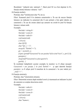 Rezultatul: “subşirul este: national ;”. Dacă şirul S2 n-a fost depistat în S1,
   funcţia strstr() întoarce valoarea “null”.
18.Funcţia strchr();
   Prototip: char *strchr(const char *S, int c);
   Efect: Scanează şirul S în căutarea caracterului c. În caz de succes funcţia
   întoarce un indicator la caracterul din S care primul a fost găsit identic cu
   caracterul c. În caz de eroare (dacă aşa caracter nu există în şirul S) funcţia
   întoarce valoare nulă.
   Exemplu:
          #include <string.h>
          #include <conio.h>
          #include <stdio.h>
          void main(void)
          { clrscr();
          char S[15];
          char *ptr, c = 'r';
          strcpy(S, "TurboC++");
          ptr = strchr(S, c);
          if (ptr) {printf("Caracterul %c are pozitia %d in sirul %sn", c, ptr-S, S);
          puts(ptr);}
          elseprintf("Caracterul n-a fost gasitn");
          getch(); }
   În rezultatul îndeplinirii acestui exemplu la monitor va fi afişat mesajul:
   Caracterul r are poziţia 2 în şirul TurboC++ şi apoi datorită funcţiei
   puts(ptr); va fi afişat şirul S trunchiat de la caracterul r la care indică ptr:
   „rboC++”.
19.Funcţia strerror();
   Prototip: char *strerror(int errnum);
   Efect: Determină eroarea după numărul erorii şi returnează un indicator la şirul
   de caractere ce conţine descrierea erorii.
   Exemplu:
          #include <stdio.h>
          #include <conio.h>
          #include <errno.h>
          void main(void)
          { clrscr();
          char *numerr;


                                       104
 
