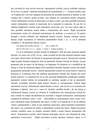 aici cuvîntul for este cuvînt rezervat, i-parametrul ciclului, care-şi schimbă valoarea
de la 0 la n cu pasul 1 datorită instrucţiunii de incrementare i++. Corpul ciclului, care
va fi repetat de n ori este mărginit de perechea de accolade deschisă şi închisă, şi este
compus din 2 funcţii: prima printf(), care afişază un comentariu pentru culegerea
valorii elementului current al masivului şi a doua scanf(), care face posibilă înscrierea
valorii elementului current al masivului de la tastatură în memorie. În aşa fel, la
sfîrşitul îndeplinirii ciclului toate elementele masivului x[n] vor avea valori, fapt ce
face posibilă calcularea sumei totale a elementelor din masiv. După executarea
instrucţiunii ciclice for urmează instrucţiunea de atribuire w=suma(x,n);. În partea
dreaptă a acestei atribuiri este amplasată funcţia suma(). Anume valoarea acestei
funcţii, după executarea cu folosirea parametrilor locali x şi n, va fi atribuită
variabilei w. Să analizăm funcţia suma():
        int suma (int y[10], int m) {      int i, suma=0;
        for (i=0;i<m;i++) { suma +=y[i]; } return (suma); }
        Ca şi la declararea oricărei funcţii în limbajul C întîi de toate urmează antetul
funcţiei: int suma (int y[10], int m) , unde cuvîntul int din faţa numelui funcţiei suma
este tipul valorii întors de funcţie în programul principal main(). Parantezele rotunde
după numele funcţiei mărginesc lista de parametri formali folosiţi de funcţie. Aceşti
parametri sînt un masiv de tip întreg y cu lungimea 10 elemente şi o variabilă de tip
întreg m. Este de menţionat faptul că la momentul chemării funcţiei suma() din cadrul
programului principal main(), valorile parametrilor actuali (în cazul nostru x-masivul
prelucrat şi n-mărimea lui) sînt atribuite parametrilor formali din funcţie (în cazul
nostru masivul y şi marimea lui m) şi este necesară îndeplinirea următoarei condiţii:
parametrii actuali trebuie să corespundă ca cantitate, poziţie şi tip cu parametrii
formali. Acoladele deschisă după antetul funcţiei şi corespunzător închisă după
operatorul return(); delimitează corpul funcţiei suma(), care îşi are şi ea secţiunea de
declarare a datelor. Aici int i, suma=0; declară variabila locală i de tip întreg şi
iniţializează funcţia suma() cu valoarea 0. Următoarea este instrucţiunea ciclică for
care conţine în corpul său delimitat de accolade o singură instrucţiune: instrucţiunea
compusă de atribuire suma+=y[i]; echivalentă cu instrucţiunea suma=suma+y[i];
care calculează suma elementelor din masiv. Ciclul va fi repetat de m ori cu diferite
valori a parametrului i, unde m este mărimea masivului, adică cantitatea elementelor
din masiv, iar i-numărul de ordine a elementului current din masiv. După executarea
ciclului variabila suma va conţine valoarea finală a sumei tuturor elementelor din
masiv. Transmiterea acestei valori funcţiei principale main() este efectuată de către
operatorul retun(suma); . După executarea acestui operator valoarea sumei va fi



                                           11
 